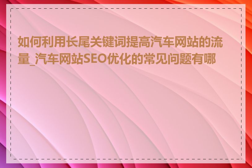 如何利用长尾关键词提高汽车网站的流量_汽车网站SEO优化的常见问题有哪些