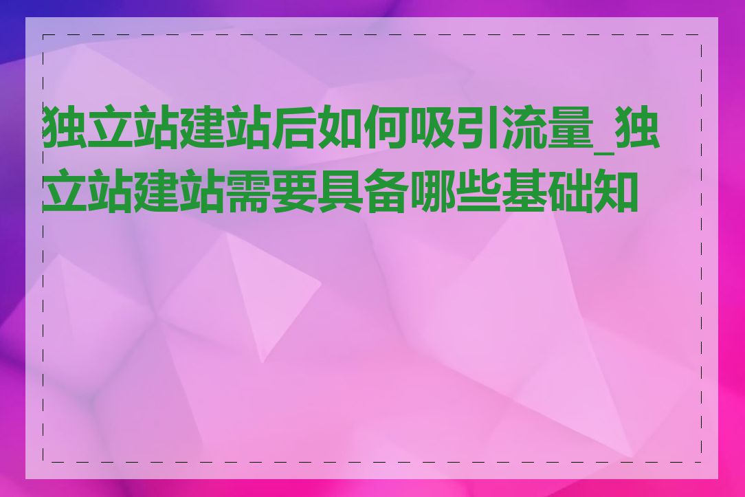 独立站建站后如何吸引流量_独立站建站需要具备哪些基础知识