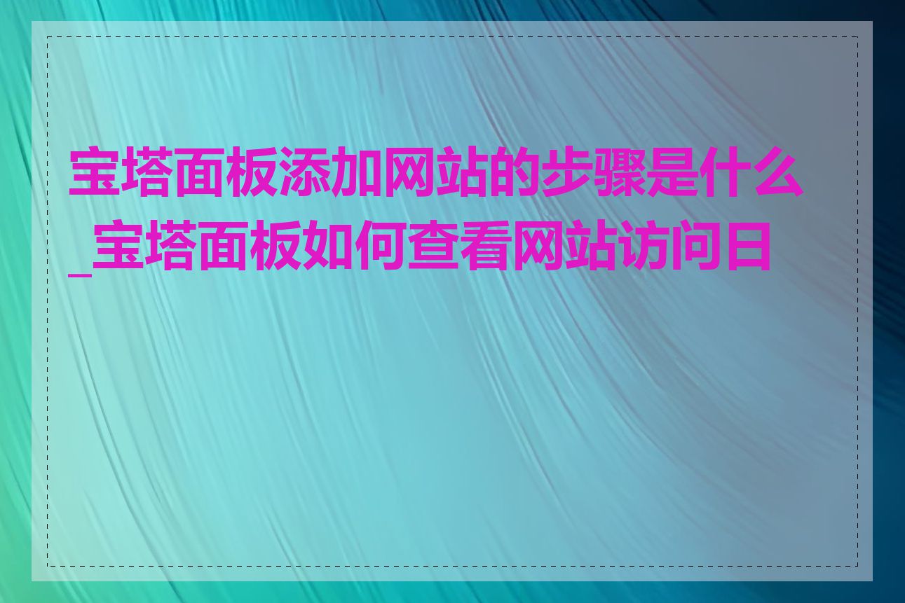 宝塔面板添加网站的步骤是什么_宝塔面板如何查看网站访问日志