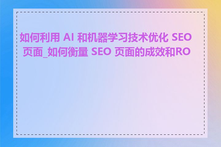 如何利用 AI 和机器学习技术优化 SEO 页面_如何衡量 SEO 页面的成效和ROI