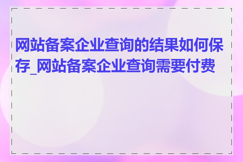 网站备案企业查询的结果如何保存_网站备案企业查询需要付费吗