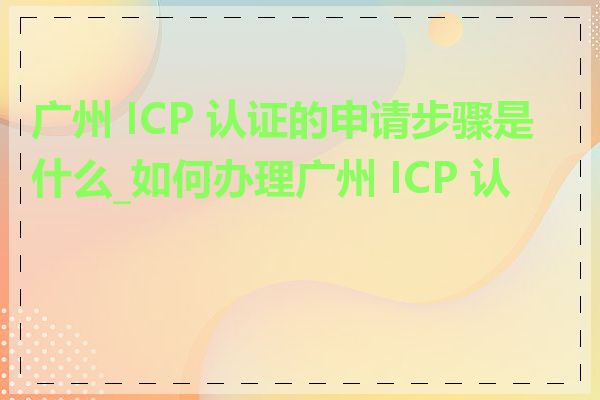 广州 ICP 认证的申请步骤是什么_如何办理广州 ICP 认证