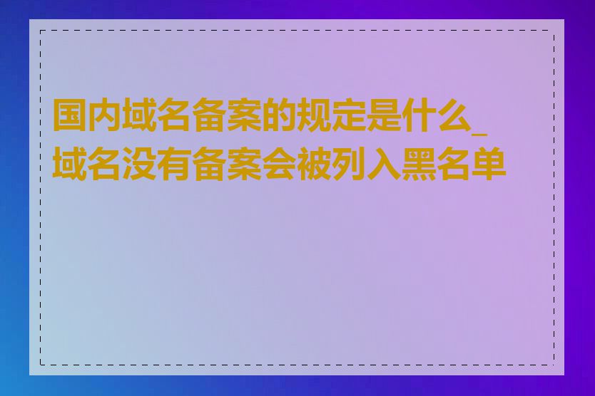 国内域名备案的规定是什么_域名没有备案会被列入黑名单吗