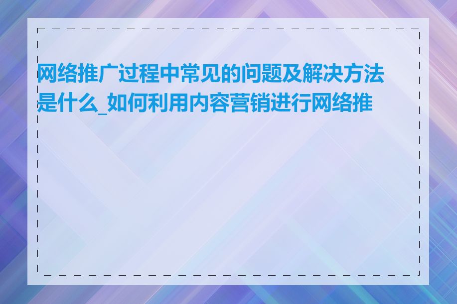 网络推广过程中常见的问题及解决方法是什么_如何利用内容营销进行网络推广