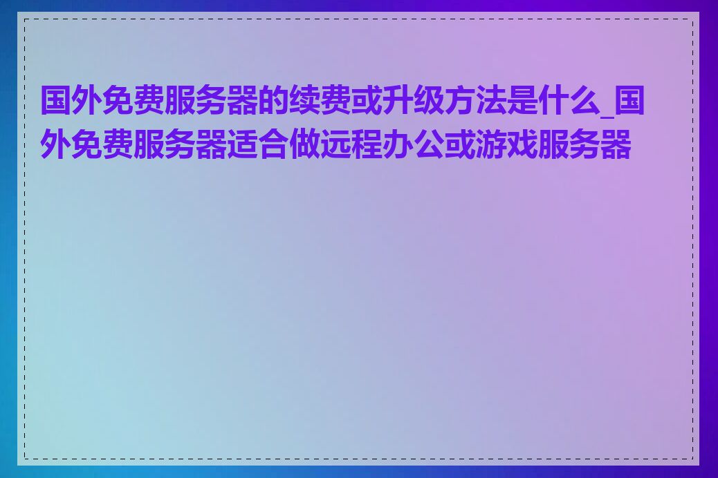 国外免费服务器的续费或升级方法是什么_国外免费服务器适合做远程办公或游戏服务器吗