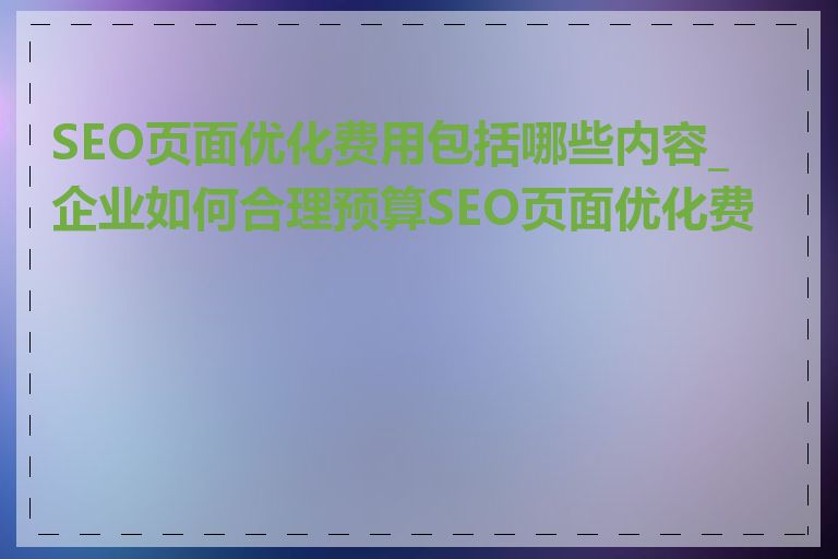 SEO页面优化费用包括哪些内容_企业如何合理预算SEO页面优化费用