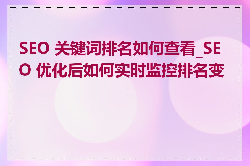 SEO 关键词排名如何查看_SEO 优化后如何实时监控排名变化