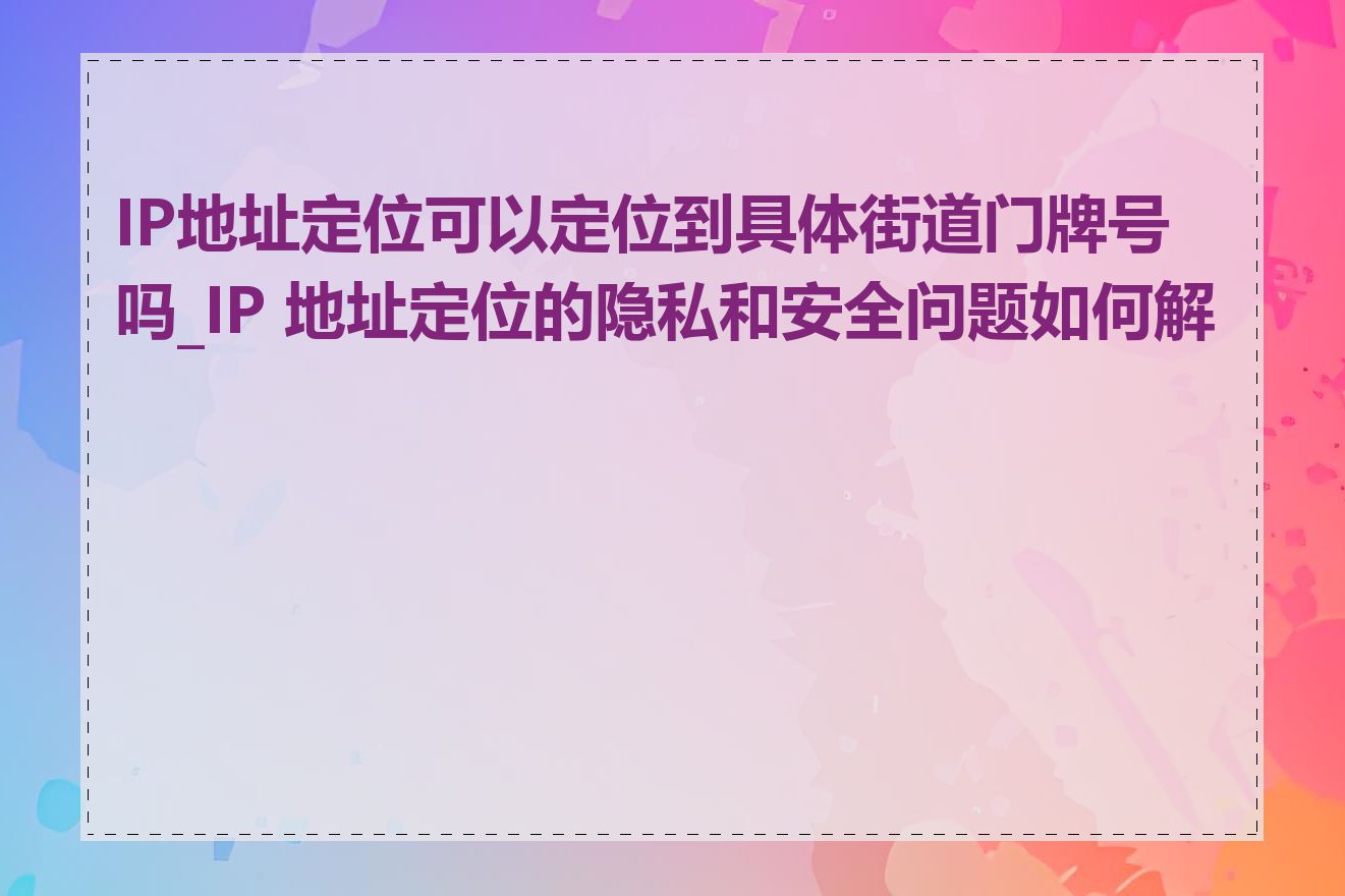 IP地址定位可以定位到具体街道门牌号吗_IP 地址定位的隐私和安全问题如何解决