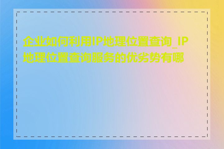 企业如何利用IP地理位置查询_IP地理位置查询服务的优劣势有哪些