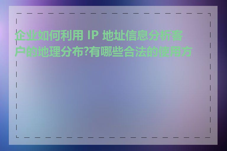 企业如何利用 IP 地址信息分析客户的地理分布?有哪些合法的使用方式