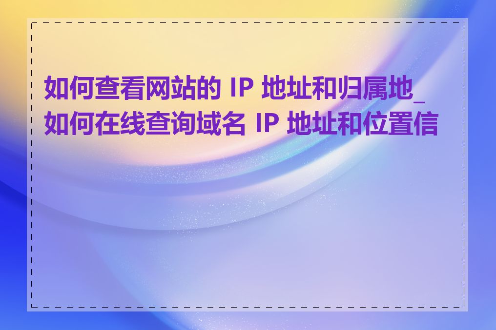 如何查看网站的 IP 地址和归属地_如何在线查询域名 IP 地址和位置信息