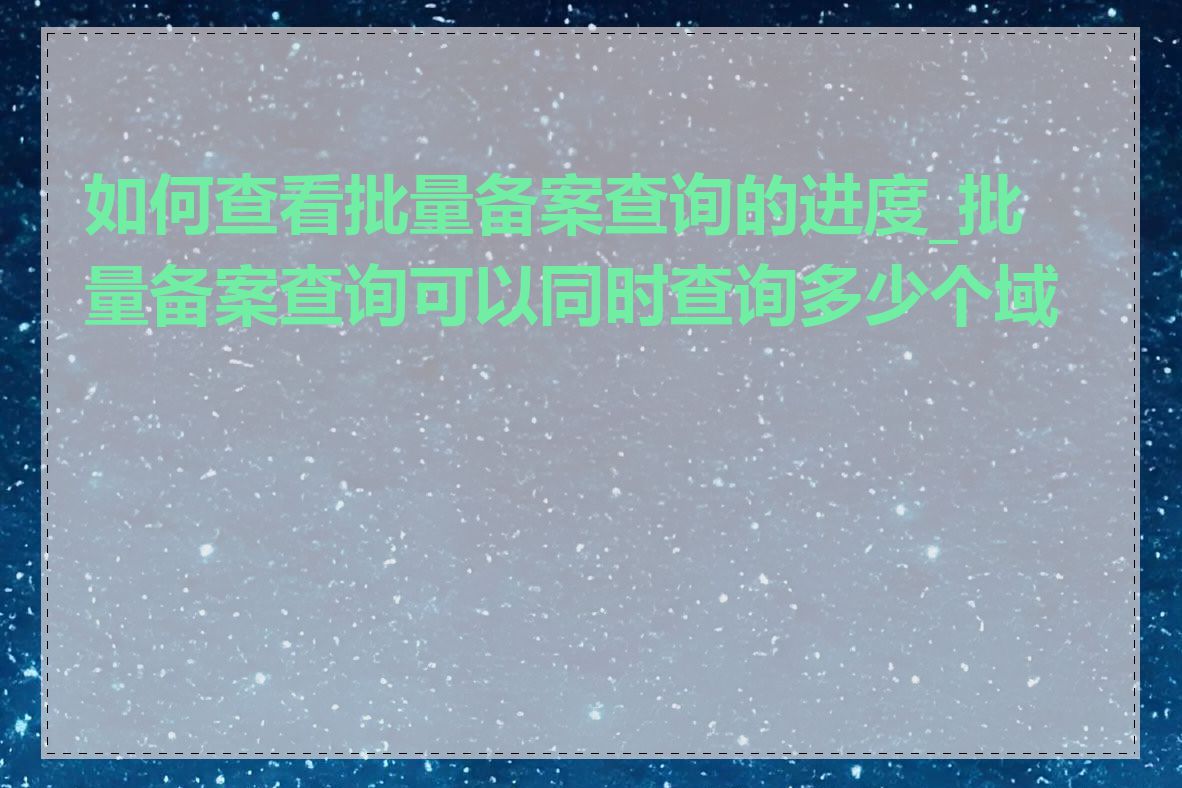 如何查看批量备案查询的进度_批量备案查询可以同时查询多少个域名