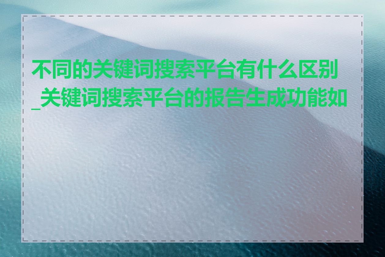 不同的关键词搜索平台有什么区别_关键词搜索平台的报告生成功能如何