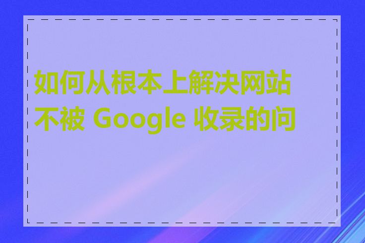 如何从根本上解决网站不被 Google 收录的问题