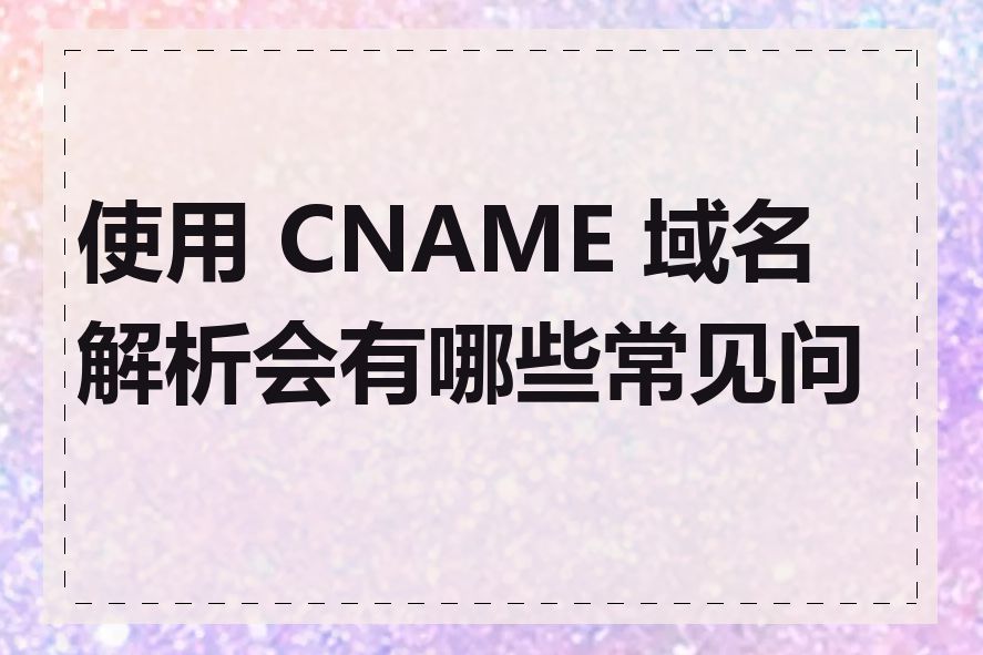 使用 CNAME 域名解析会有哪些常见问题