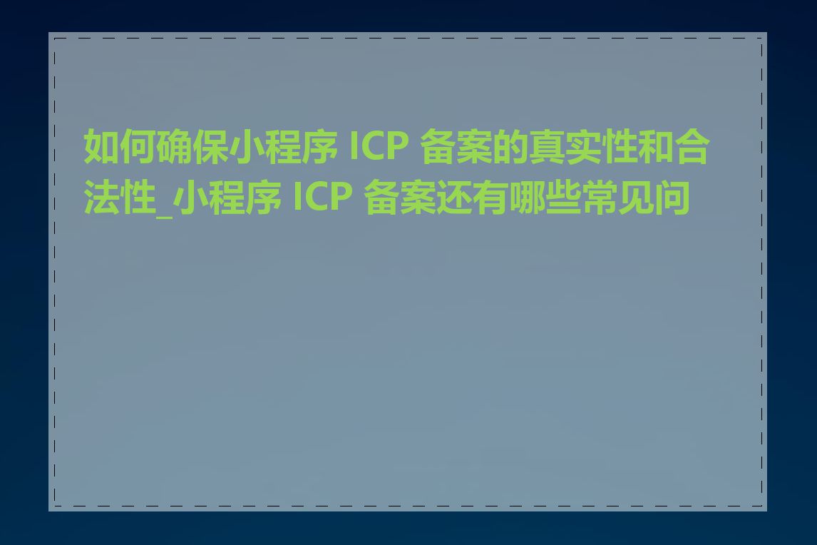 如何确保小程序 ICP 备案的真实性和合法性_小程序 ICP 备案还有哪些常见问题