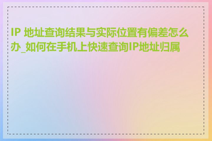 IP 地址查询结果与实际位置有偏差怎么办_如何在手机上快速查询IP地址归属地