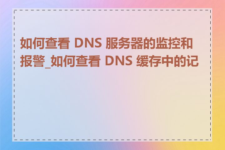 如何查看 DNS 服务器的监控和报警_如何查看 DNS 缓存中的记录