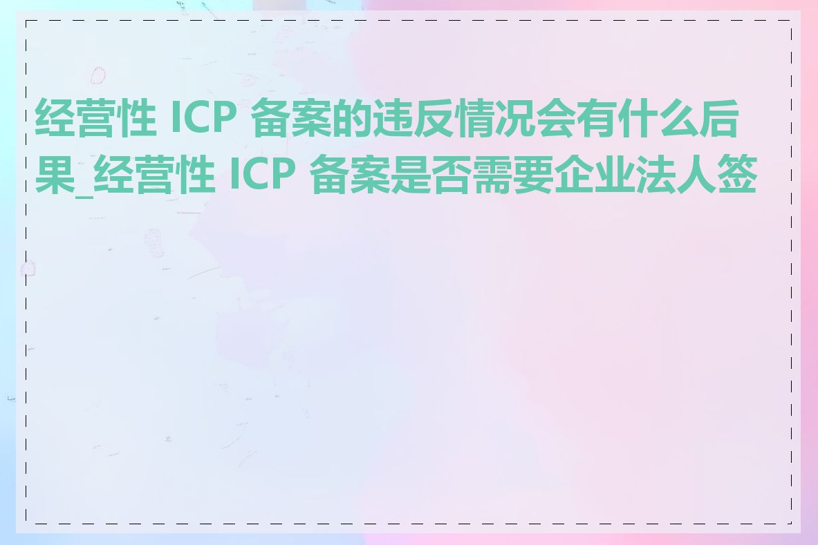 经营性 ICP 备案的违反情况会有什么后果_经营性 ICP 备案是否需要企业法人签字