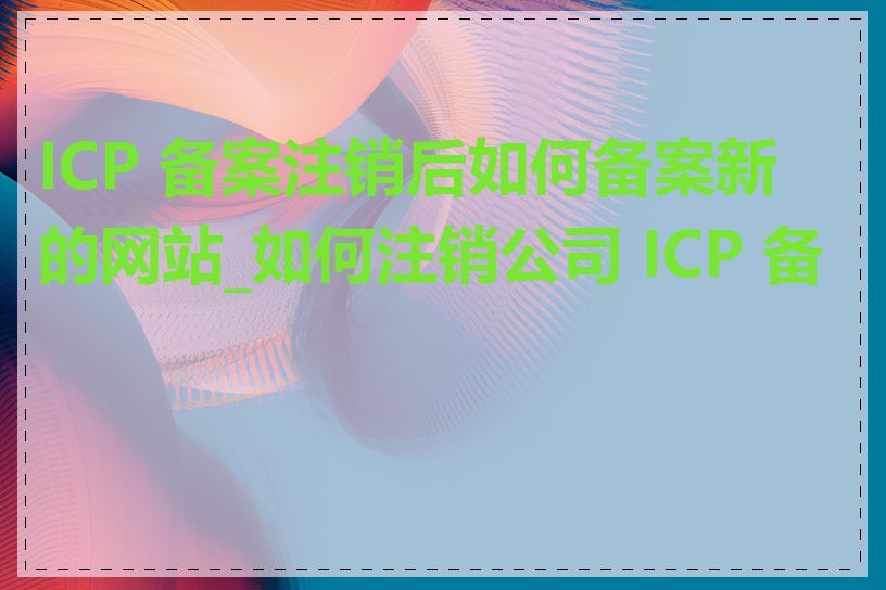 ICP 备案注销后如何备案新的网站_如何注销公司 ICP 备案