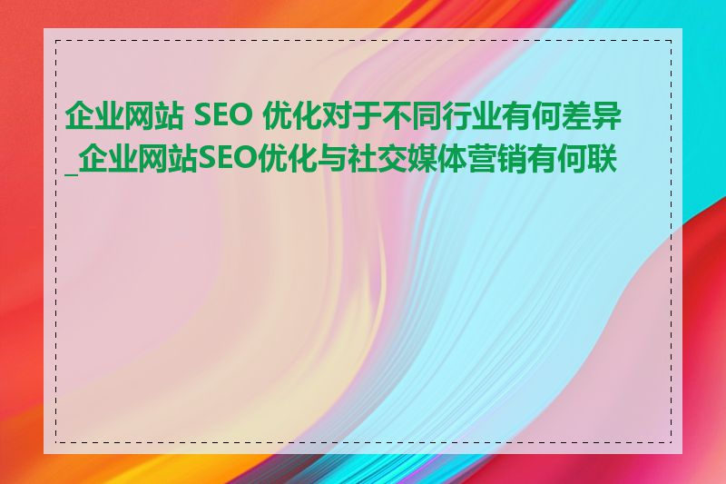 企业网站 SEO 优化对于不同行业有何差异_企业网站SEO优化与社交媒体营销有何联系