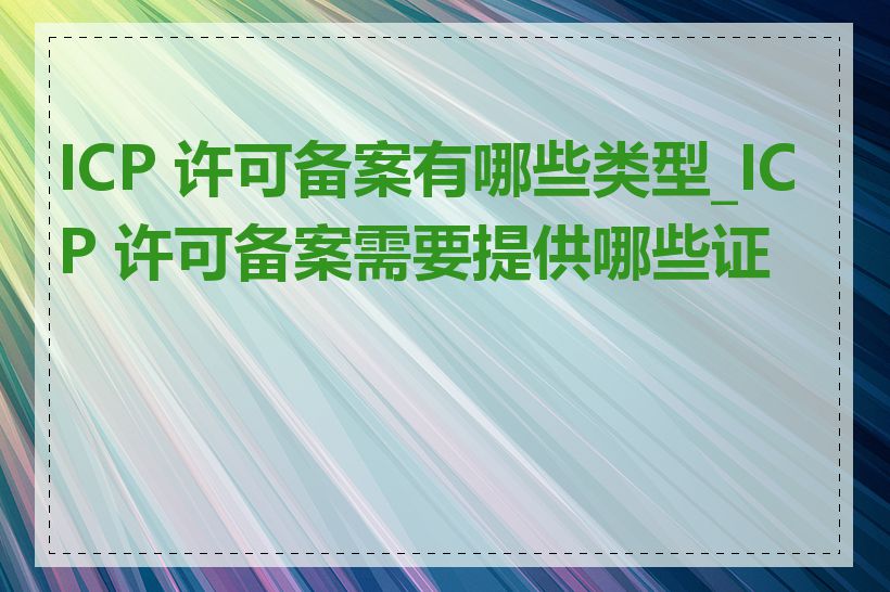 ICP 许可备案有哪些类型_ICP 许可备案需要提供哪些证件