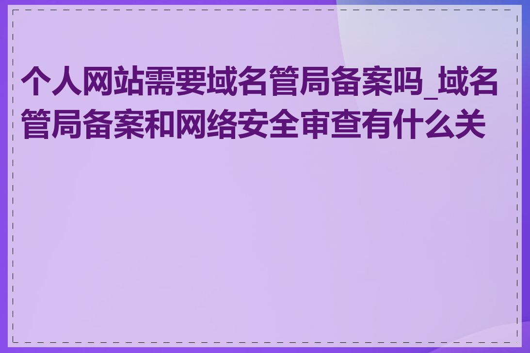 个人网站需要域名管局备案吗_域名管局备案和网络安全审查有什么关系