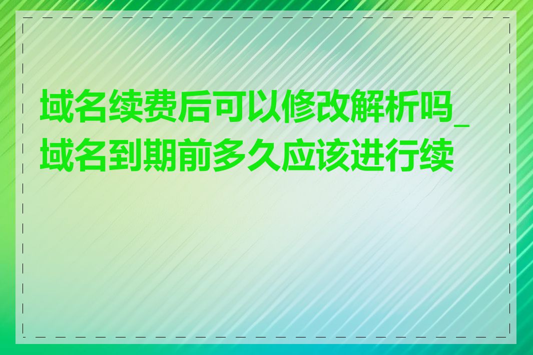 域名续费后可以修改解析吗_域名到期前多久应该进行续费