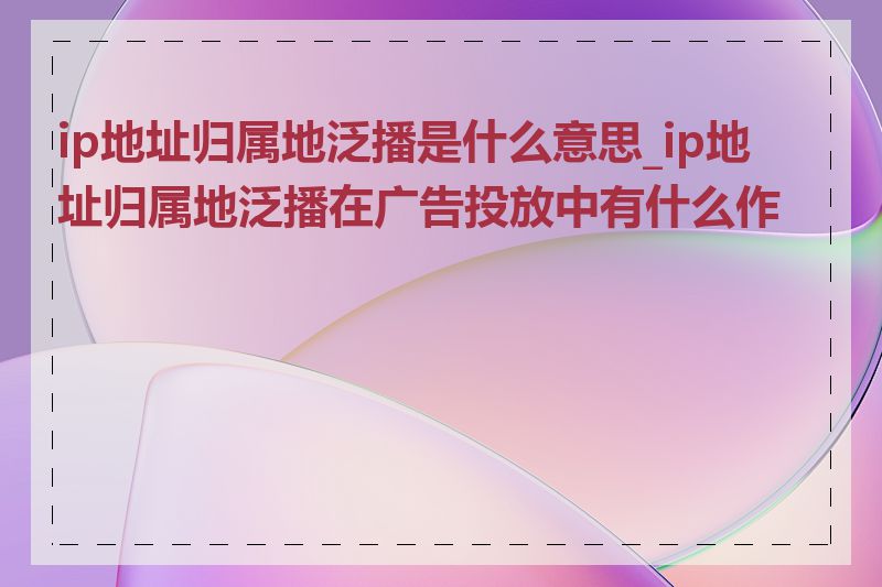 ip地址归属地泛播是什么意思_ip地址归属地泛播在广告投放中有什么作用