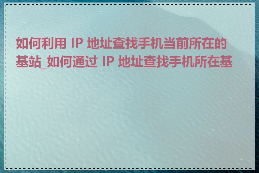 如何利用 IP 地址查找手机当前所在的基站_如何通过 IP 地址查找手机所在基站