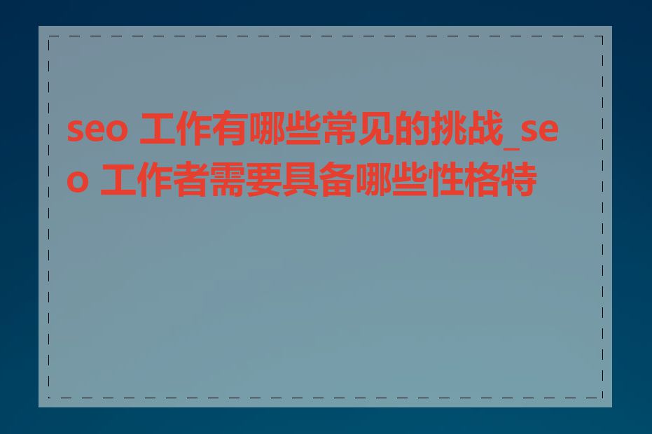 seo 工作有哪些常见的挑战_seo 工作者需要具备哪些性格特点