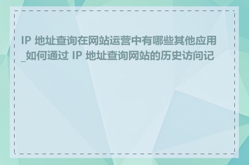 IP 地址查询在网站运营中有哪些其他应用_如何通过 IP 地址查询网站的历史访问记录