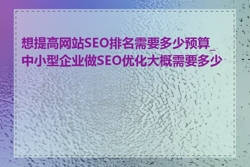 想提高网站SEO排名需要多少预算_中小型企业做SEO优化大概需要多少钱