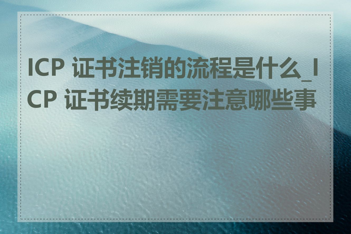 ICP 证书注销的流程是什么_ICP 证书续期需要注意哪些事项