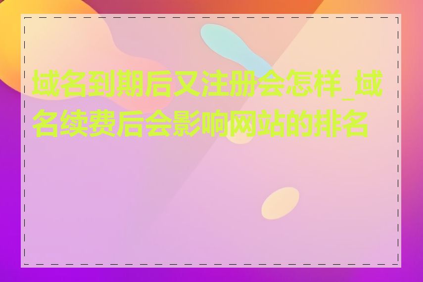 域名到期后又注册会怎样_域名续费后会影响网站的排名吗