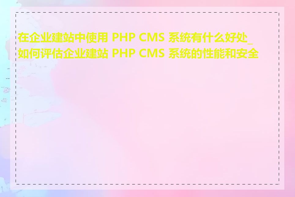 在企业建站中使用 PHP CMS 系统有什么好处_如何评估企业建站 PHP CMS 系统的性能和安全性