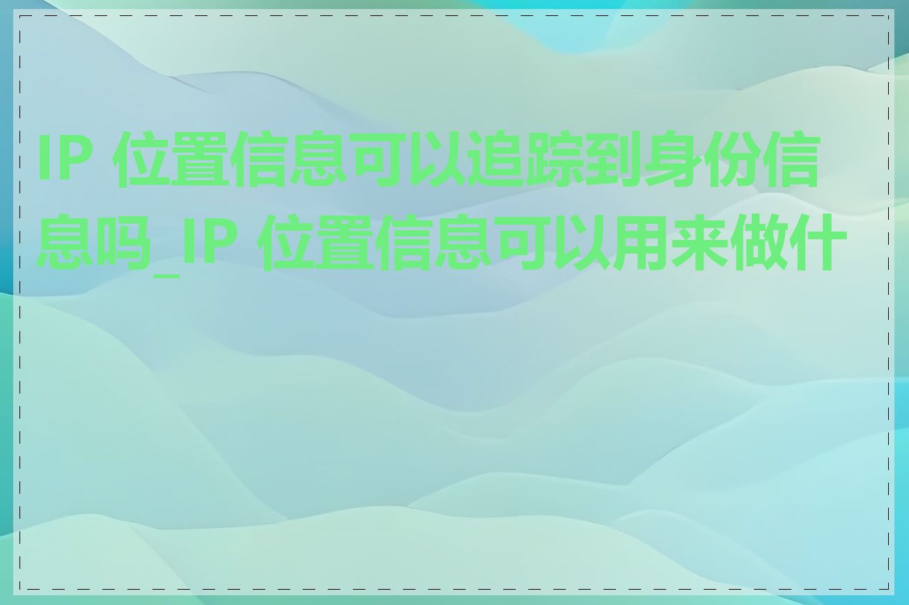 IP 位置信息可以追踪到身份信息吗_IP 位置信息可以用来做什么