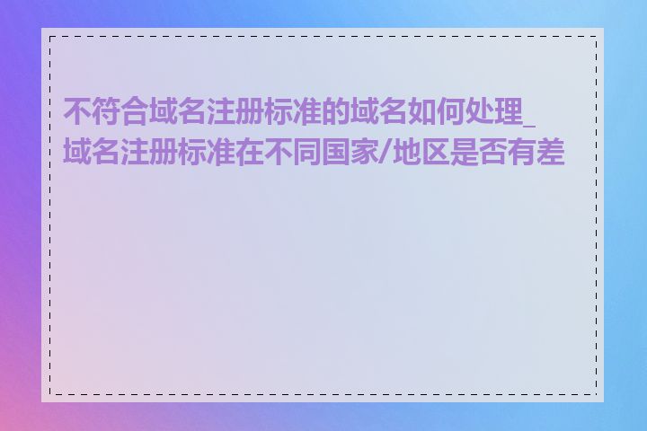 不符合域名注册标准的域名如何处理_域名注册标准在不同国家/地区是否有差异