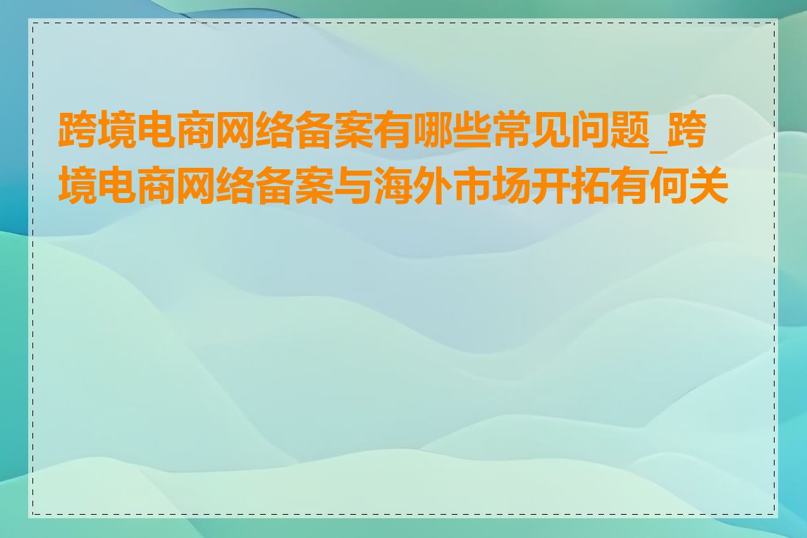 跨境电商网络备案有哪些常见问题_跨境电商网络备案与海外市场开拓有何关系