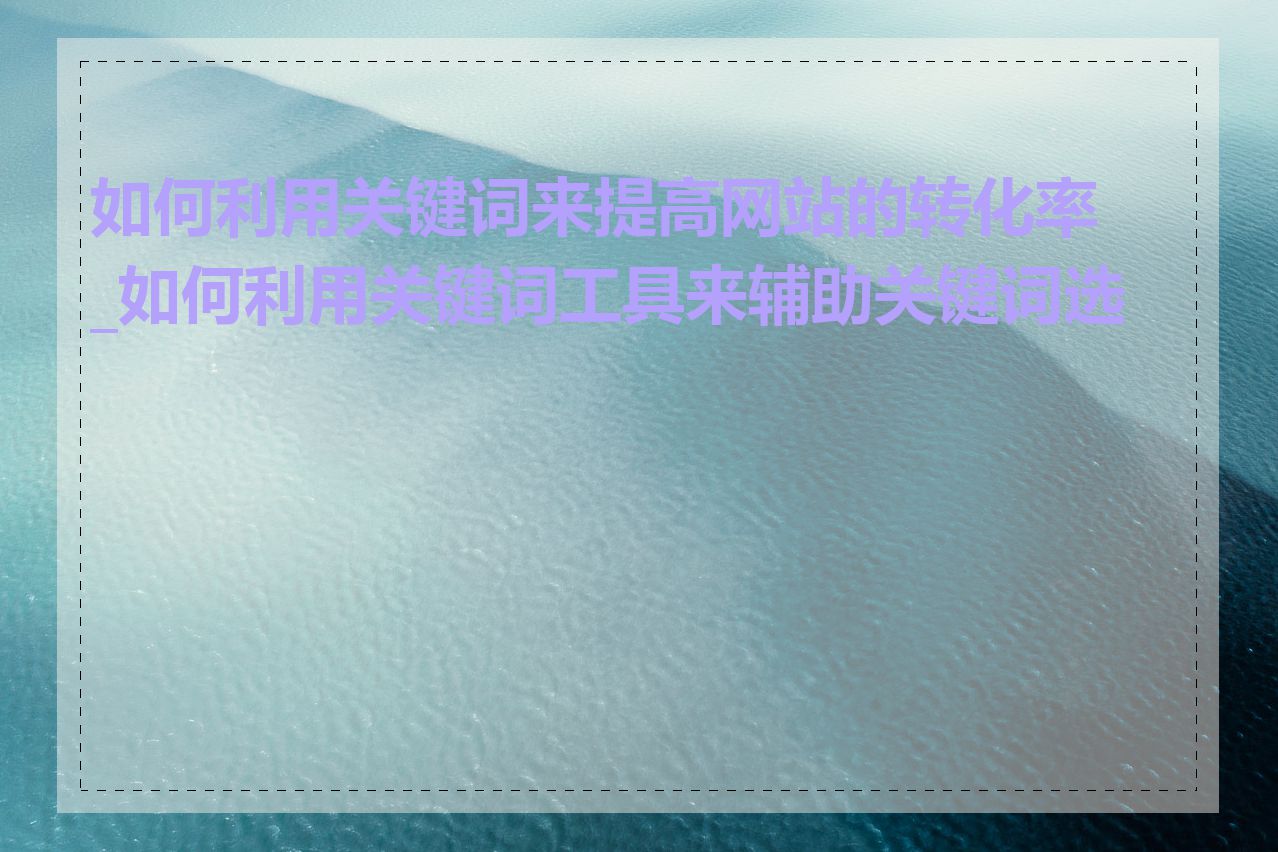 如何利用关键词来提高网站的转化率_如何利用关键词工具来辅助关键词选择