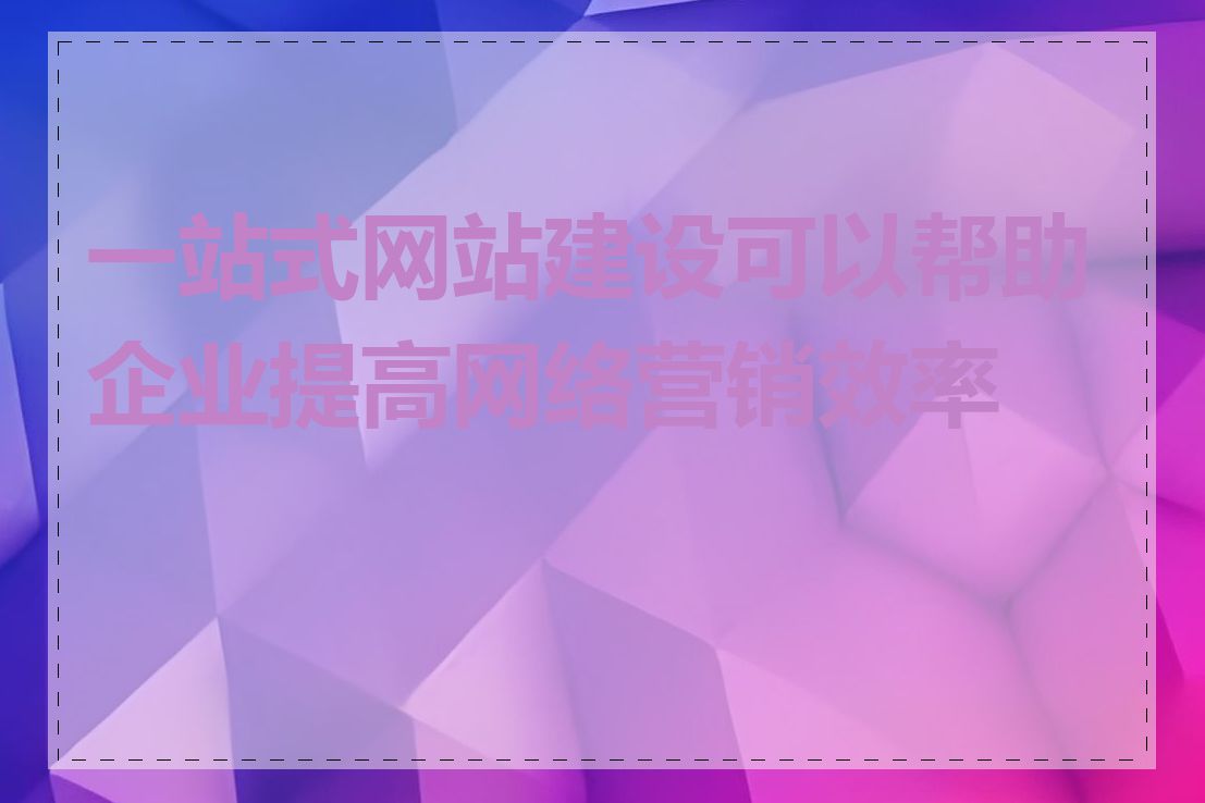 一站式网站建设可以帮助企业提高网络营销效率吗