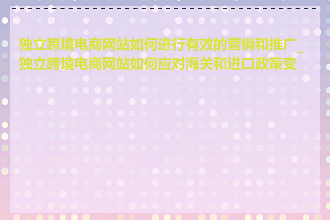 独立跨境电商网站如何进行有效的营销和推广_独立跨境电商网站如何应对海关和进口政策变化