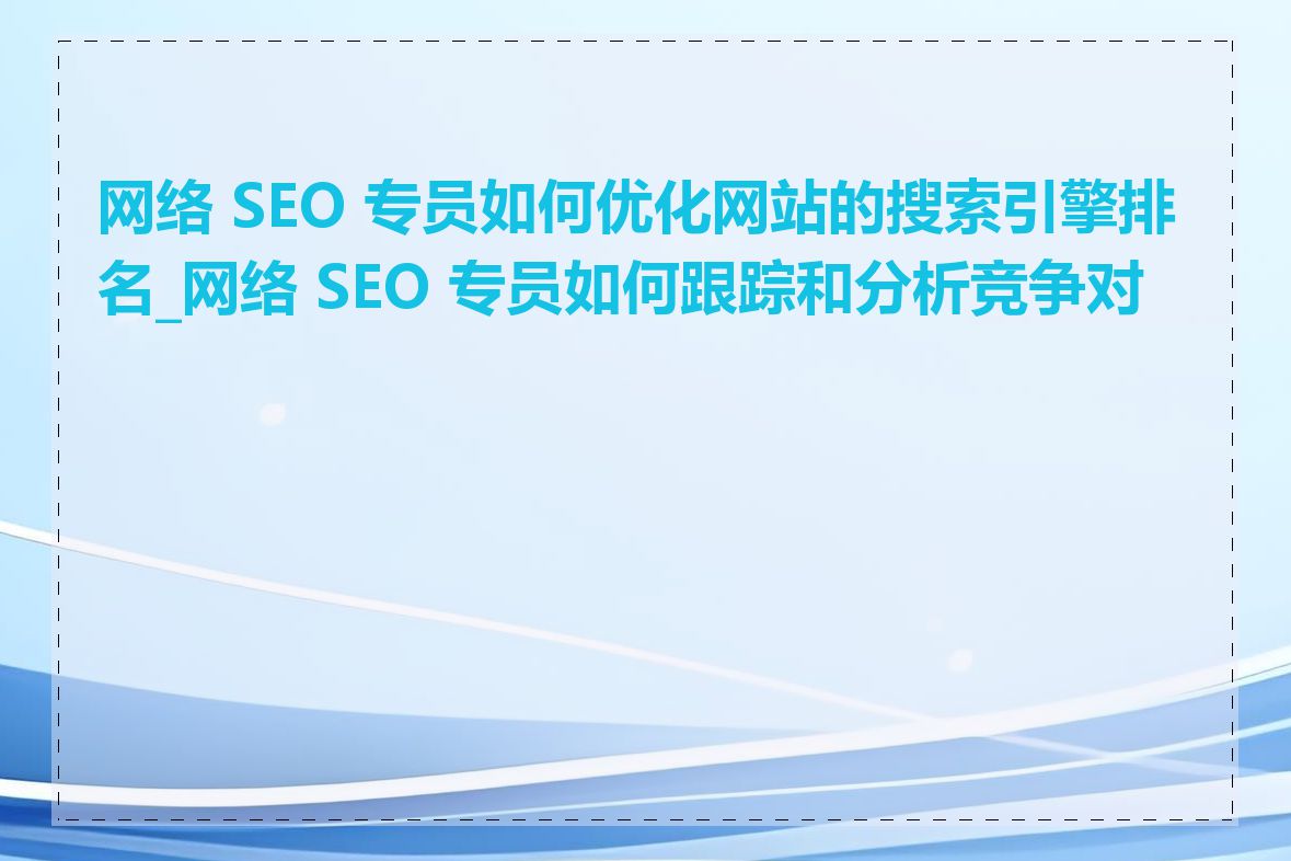 网络 SEO 专员如何优化网站的搜索引擎排名_网络 SEO 专员如何跟踪和分析竞争对手