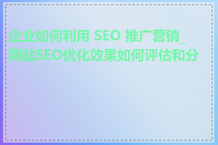 企业如何利用 SEO 推广营销_网站SEO优化效果如何评估和分析