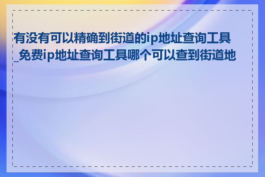 有没有可以精确到街道的ip地址查询工具_免费ip地址查询工具哪个可以查到街道地址