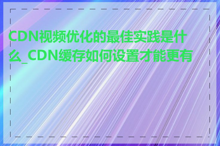 CDN视频优化的最佳实践是什么_CDN缓存如何设置才能更有效