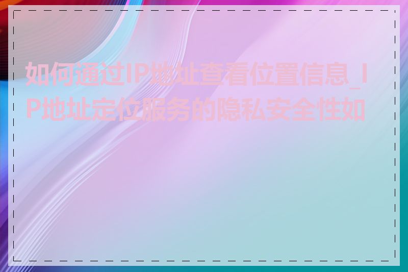 如何通过IP地址查看位置信息_IP地址定位服务的隐私安全性如何