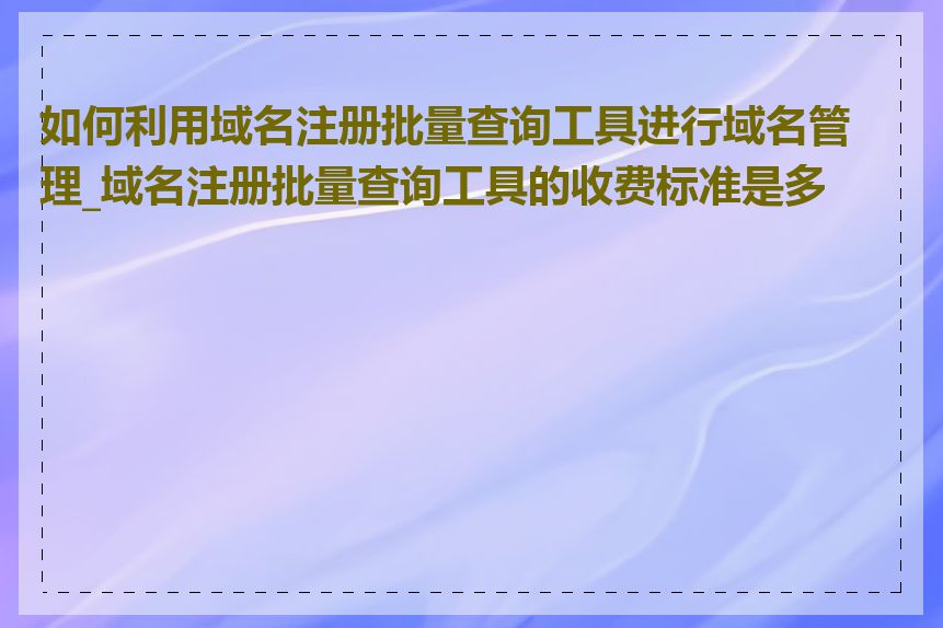 如何利用域名注册批量查询工具进行域名管理_域名注册批量查询工具的收费标准是多少