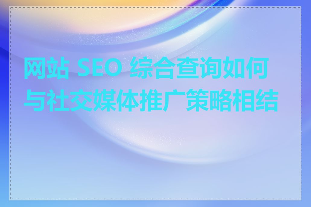 网站 SEO 综合查询如何与社交媒体推广策略相结合