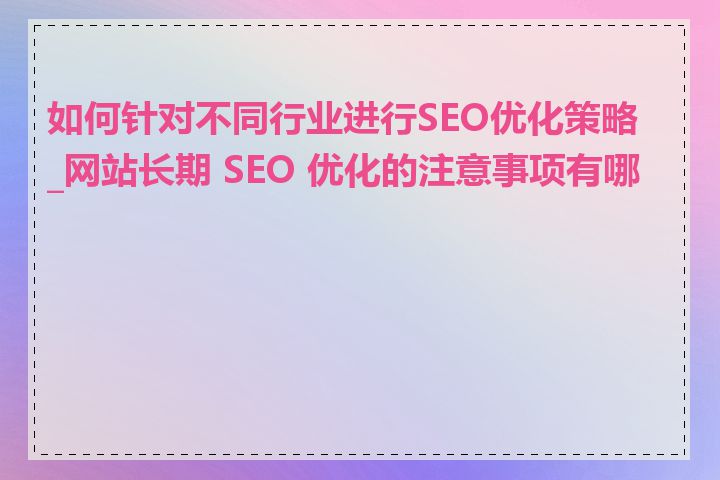 如何针对不同行业进行SEO优化策略_网站长期 SEO 优化的注意事项有哪些